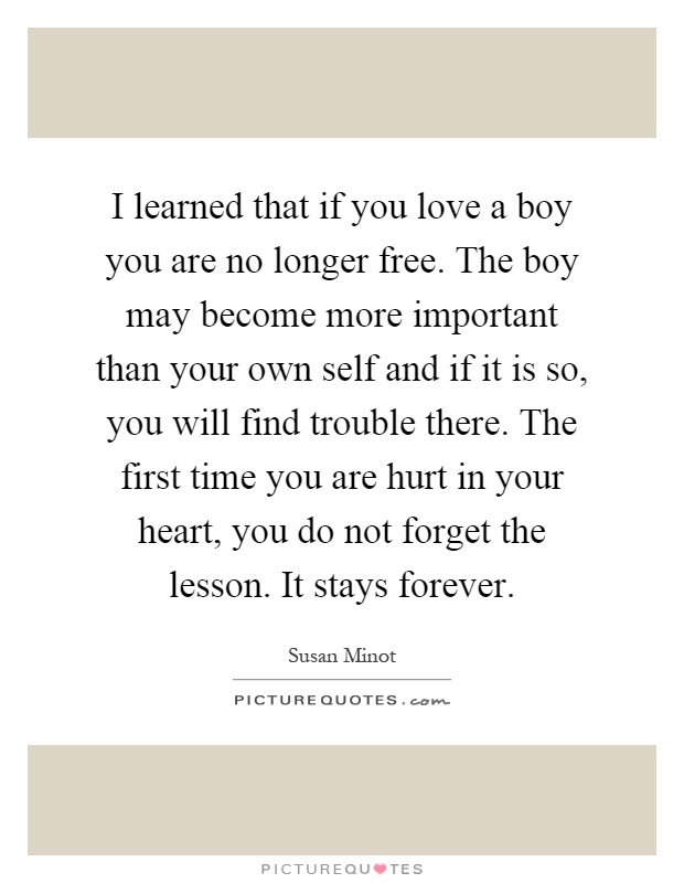I learned that if you love a boy you are no longer free. The boy may become more important than your own self and if it is so, you will find trouble there. The first time you are hurt in your heart, you do not forget the lesson. It stays forever Picture Quote #1