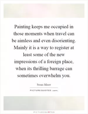 Painting keeps me occupied in those moments when travel can be aimless and even disorienting. Mainly it is a way to register at least some of the new impressions of a foreign place, when its thrilling barrage can sometimes overwhelm you Picture Quote #1