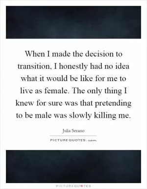 When I made the decision to transition, I honestly had no idea what it would be like for me to live as female. The only thing I knew for sure was that pretending to be male was slowly killing me Picture Quote #1