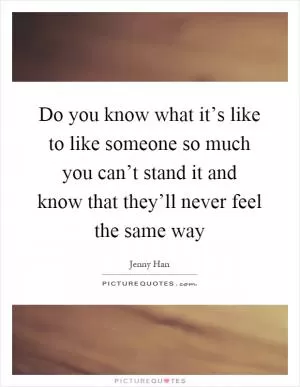 Do you know what it’s like to like someone so much you can’t stand it and know that they’ll never feel the same way Picture Quote #1