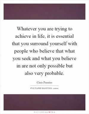 Whatever you are trying to achieve in life, it is essential that you surround yourself with people who believe that what you seek and what you believe in are not only possible but also very probable Picture Quote #1