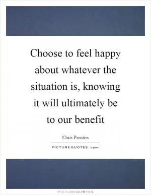 Choose to feel happy about whatever the situation is, knowing it will ultimately be to our benefit Picture Quote #1