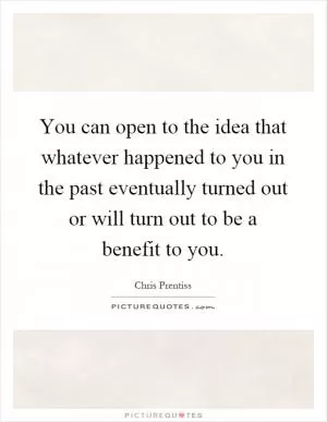 You can open to the idea that whatever happened to you in the past eventually turned out or will turn out to be a benefit to you Picture Quote #1