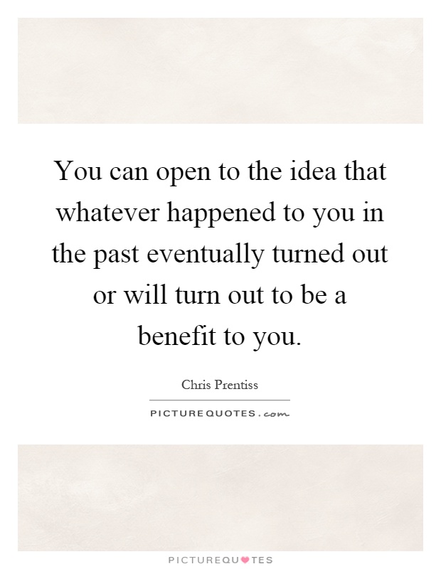 You can open to the idea that whatever happened to you in the past eventually turned out or will turn out to be a benefit to you Picture Quote #1