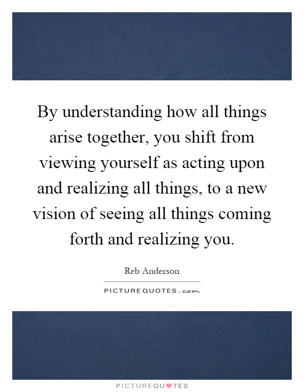 By understanding how all things arise together, you shift from viewing yourself as acting upon and realizing all things, to a new vision of seeing all things coming forth and realizing you Picture Quote #1