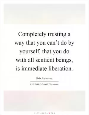 Completely trusting a way that you can’t do by yourself, that you do with all sentient beings, is immediate liberation Picture Quote #1