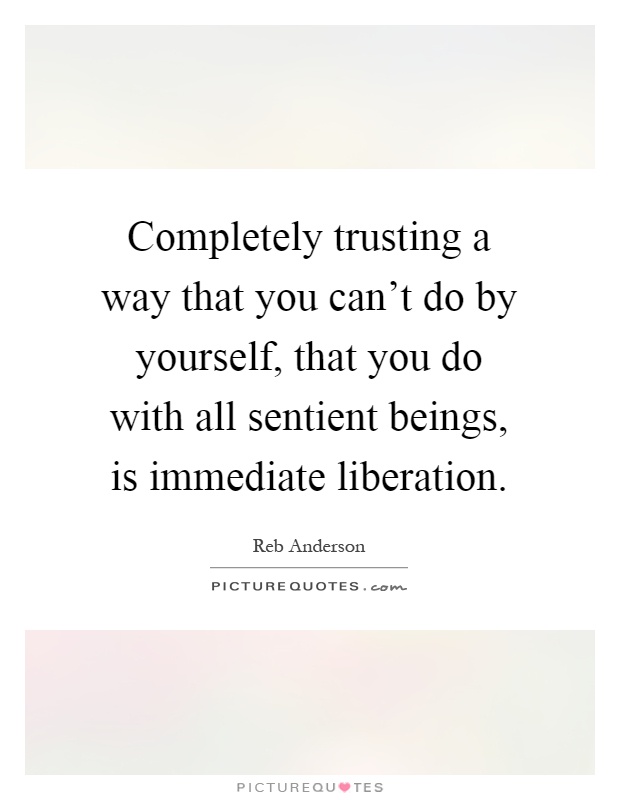Completely trusting a way that you can't do by yourself, that you do with all sentient beings, is immediate liberation Picture Quote #1