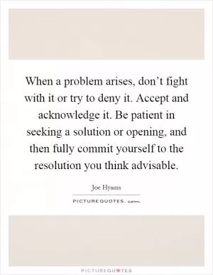 When a problem arises, don’t fight with it or try to deny it. Accept and acknowledge it. Be patient in seeking a solution or opening, and then fully commit yourself to the resolution you think advisable Picture Quote #1