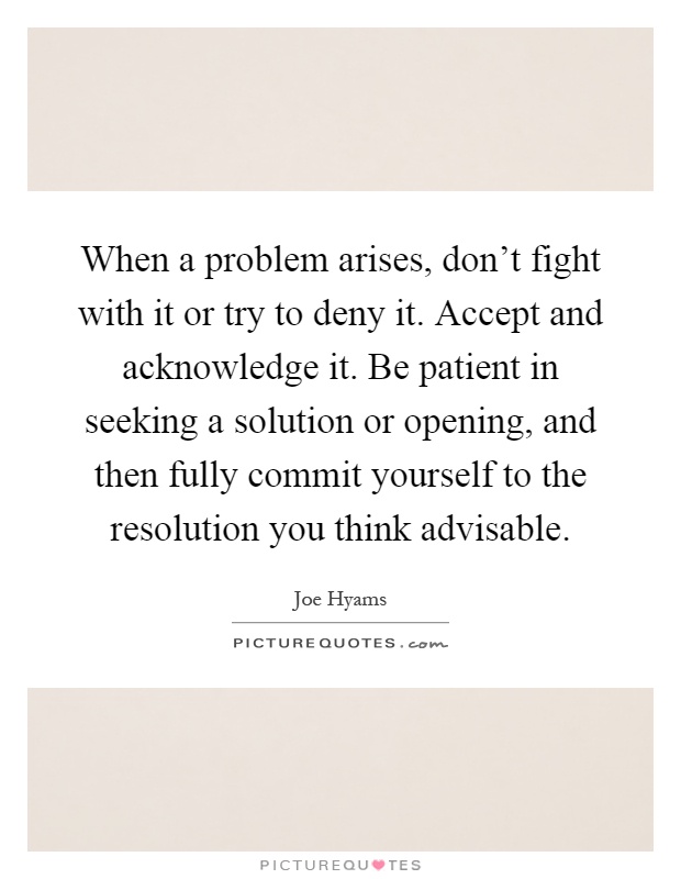 When a problem arises, don't fight with it or try to deny it. Accept and acknowledge it. Be patient in seeking a solution or opening, and then fully commit yourself to the resolution you think advisable Picture Quote #1