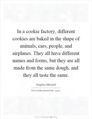 In a cookie factory, different cookies are baked in the shape of animals, cars, people, and airplanes. They all have different names and forms, but they are all made from the same dough, and they all taste the same Picture Quote #1