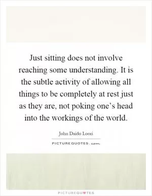 Just sitting does not involve reaching some understanding. It is the subtle activity of allowing all things to be completely at rest just as they are, not poking one’s head into the workings of the world Picture Quote #1