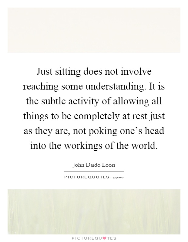 Just sitting does not involve reaching some understanding. It is the subtle activity of allowing all things to be completely at rest just as they are, not poking one's head into the workings of the world Picture Quote #1