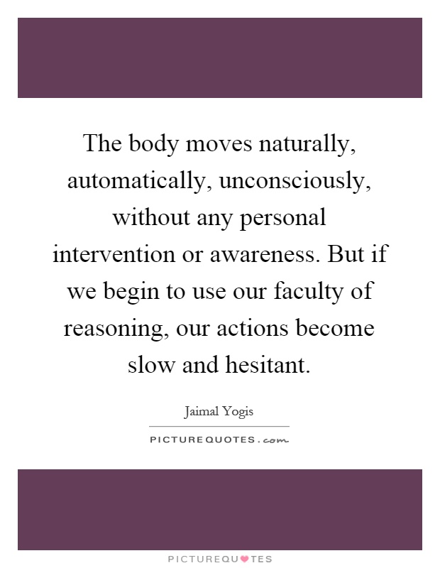 The body moves naturally, automatically, unconsciously, without any personal intervention or awareness. But if we begin to use our faculty of reasoning, our actions become slow and hesitant Picture Quote #1
