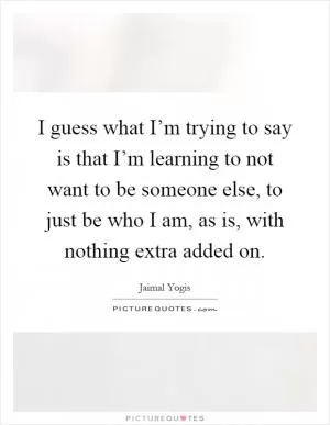 I guess what I’m trying to say is that I’m learning to not want to be someone else, to just be who I am, as is, with nothing extra added on Picture Quote #1