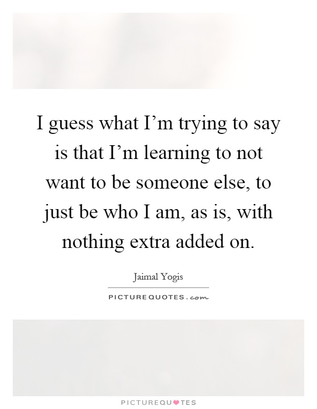 I guess what I'm trying to say is that I'm learning to not want to be someone else, to just be who I am, as is, with nothing extra added on Picture Quote #1