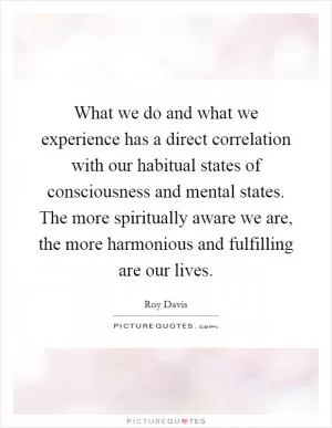 What we do and what we experience has a direct correlation with our habitual states of consciousness and mental states. The more spiritually aware we are, the more harmonious and fulfilling are our lives Picture Quote #1