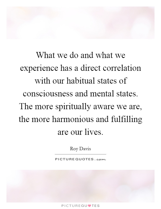 What we do and what we experience has a direct correlation with our habitual states of consciousness and mental states. The more spiritually aware we are, the more harmonious and fulfilling are our lives Picture Quote #1