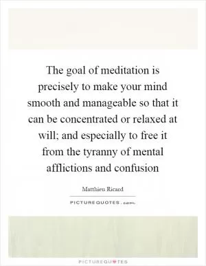 The goal of meditation is precisely to make your mind smooth and manageable so that it can be concentrated or relaxed at will; and especially to free it from the tyranny of mental afflictions and confusion Picture Quote #1