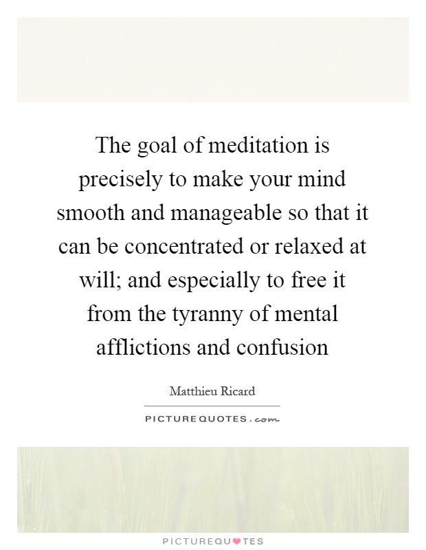 The goal of meditation is precisely to make your mind smooth and manageable so that it can be concentrated or relaxed at will; and especially to free it from the tyranny of mental afflictions and confusion Picture Quote #1