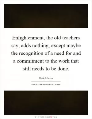 Enlightenment, the old teachers say, adds nothing, except maybe the recognition of a need for and a commitment to the work that still needs to be done Picture Quote #1