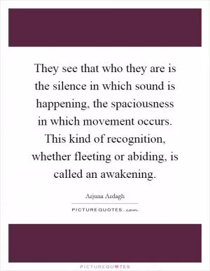 They see that who they are is the silence in which sound is happening, the spaciousness in which movement occurs. This kind of recognition, whether fleeting or abiding, is called an awakening Picture Quote #1