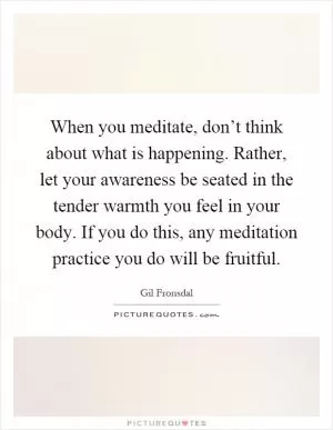 When you meditate, don’t think about what is happening. Rather, let your awareness be seated in the tender warmth you feel in your body. If you do this, any meditation practice you do will be fruitful Picture Quote #1