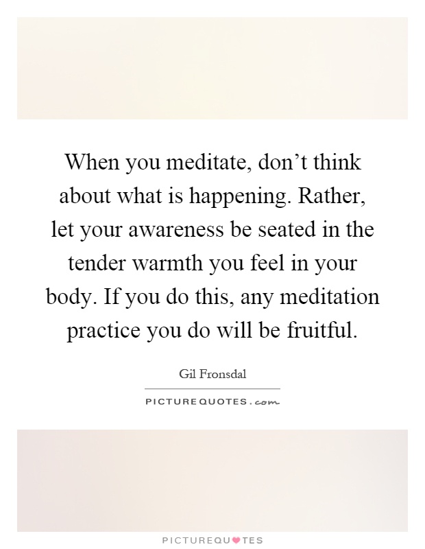 When you meditate, don't think about what is happening. Rather, let your awareness be seated in the tender warmth you feel in your body. If you do this, any meditation practice you do will be fruitful Picture Quote #1