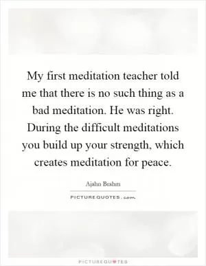 My first meditation teacher told me that there is no such thing as a bad meditation. He was right. During the difficult meditations you build up your strength, which creates meditation for peace Picture Quote #1