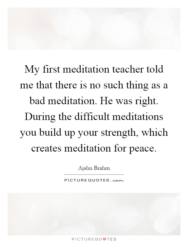My first meditation teacher told me that there is no such thing as a bad meditation. He was right. During the difficult meditations you build up your strength, which creates meditation for peace Picture Quote #1