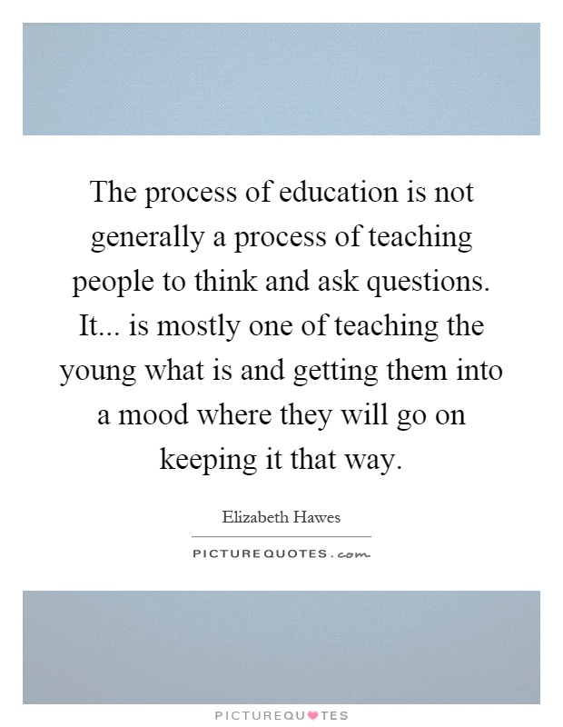 The process of education is not generally a process of teaching people to think and ask questions. It... is mostly one of teaching the young what is and getting them into a mood where they will go on keeping it that way Picture Quote #1