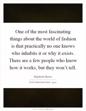 One of the most fascinating things about the world of fashion is that practically no one knows who inhabits it or why it exists. There are a few people who know how it works, but they won’t tell Picture Quote #1