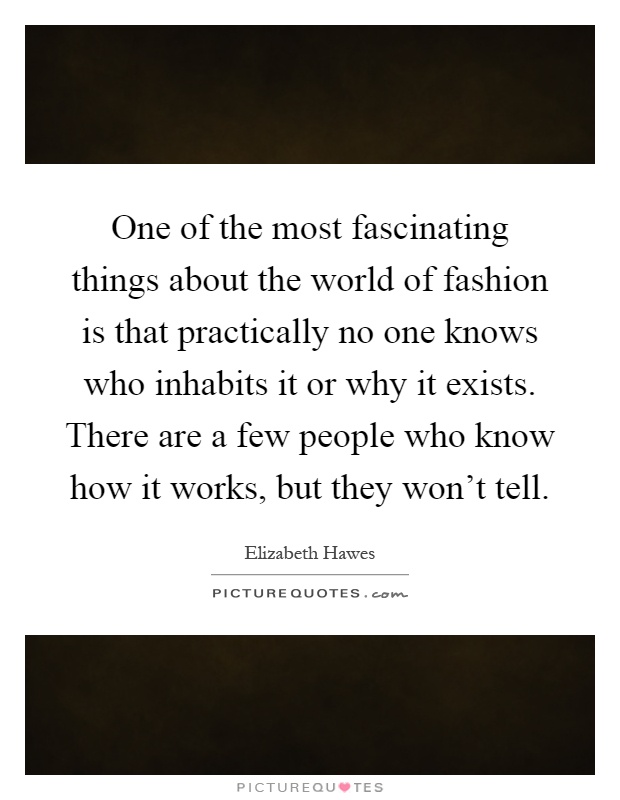 One of the most fascinating things about the world of fashion is that practically no one knows who inhabits it or why it exists. There are a few people who know how it works, but they won't tell Picture Quote #1