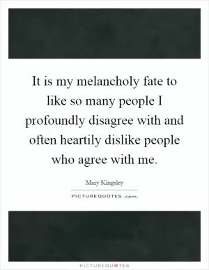 It is my melancholy fate to like so many people I profoundly disagree with and often heartily dislike people who agree with me Picture Quote #1
