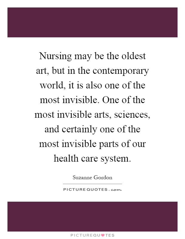 Nursing may be the oldest art, but in the contemporary world, it is also one of the most invisible. One of the most invisible arts, sciences, and certainly one of the most invisible parts of our health care system Picture Quote #1