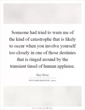 Someone had tried to warn me of the kind of catastrophe that is likely to occur when you involve yourself too closely in one of those destinies that is ringed around by the transient tinsel of human applause Picture Quote #1