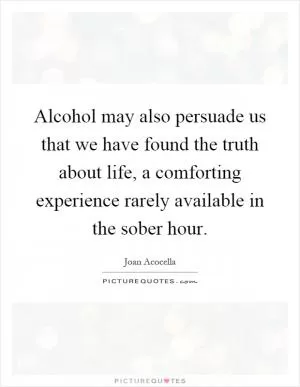 Alcohol may also persuade us that we have found the truth about life, a comforting experience rarely available in the sober hour Picture Quote #1