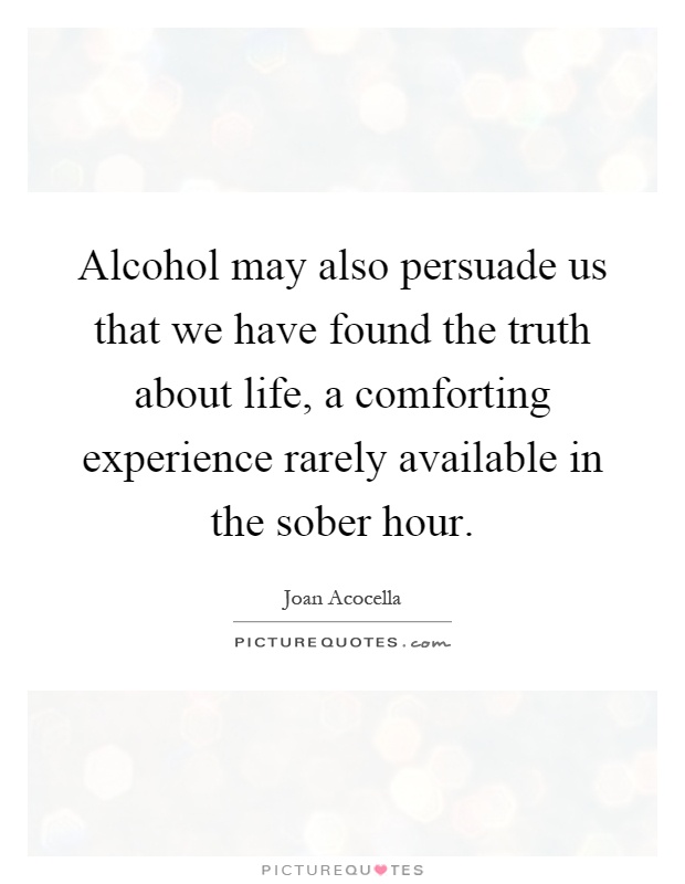Alcohol may also persuade us that we have found the truth about life, a comforting experience rarely available in the sober hour Picture Quote #1