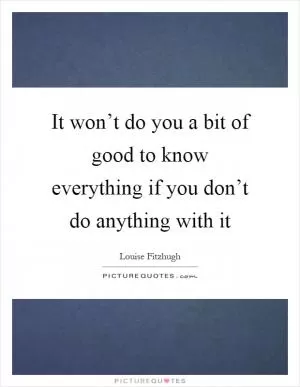 It won’t do you a bit of good to know everything if you don’t do anything with it Picture Quote #1