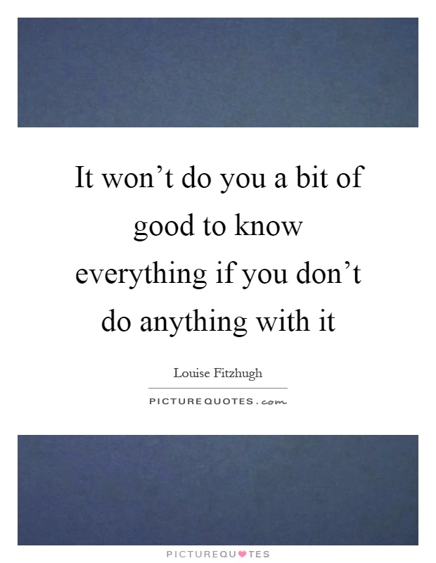 It won't do you a bit of good to know everything if you don't do anything with it Picture Quote #1
