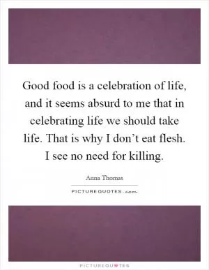 Good food is a celebration of life, and it seems absurd to me that in celebrating life we should take life. That is why I don’t eat flesh. I see no need for killing Picture Quote #1