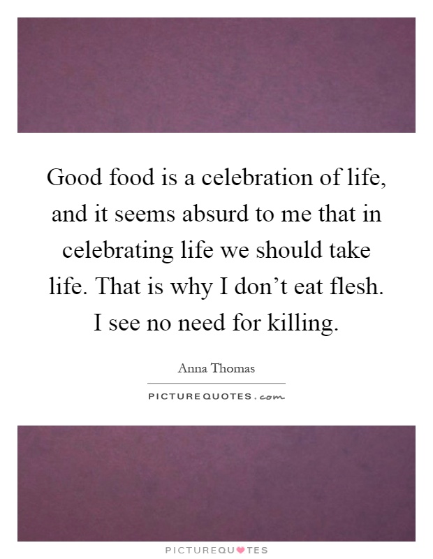 Good food is a celebration of life, and it seems absurd to me that in celebrating life we should take life. That is why I don't eat flesh. I see no need for killing Picture Quote #1