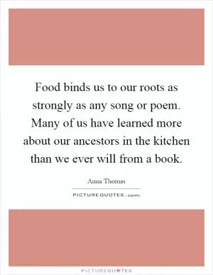 Food binds us to our roots as strongly as any song or poem. Many of us have learned more about our ancestors in the kitchen than we ever will from a book Picture Quote #1