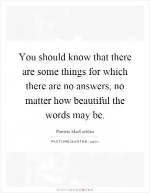 You should know that there are some things for which there are no answers, no matter how beautiful the words may be Picture Quote #1