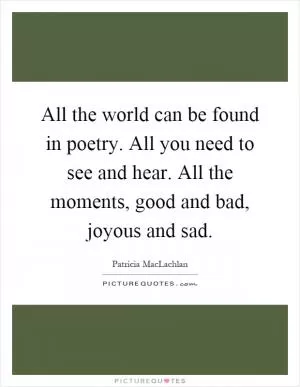 All the world can be found in poetry. All you need to see and hear. All the moments, good and bad, joyous and sad Picture Quote #1