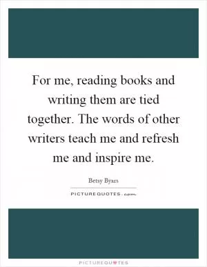 For me, reading books and writing them are tied together. The words of other writers teach me and refresh me and inspire me Picture Quote #1