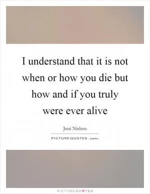 I understand that it is not when or how you die but how and if you truly were ever alive Picture Quote #1