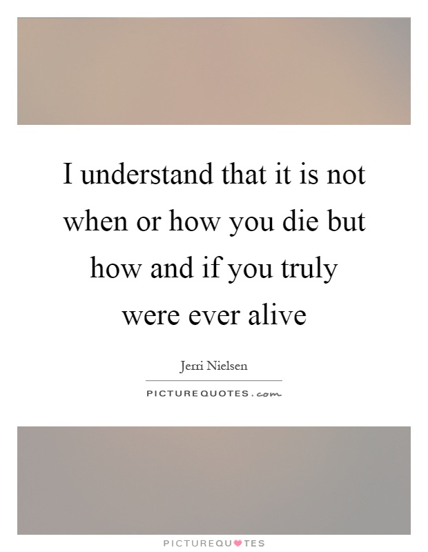 I understand that it is not when or how you die but how and if you truly were ever alive Picture Quote #1