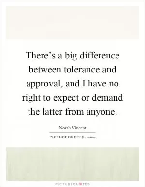 There’s a big difference between tolerance and approval, and I have no right to expect or demand the latter from anyone Picture Quote #1