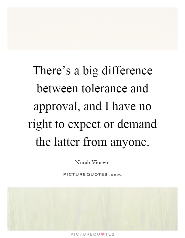 There's a big difference between tolerance and approval, and I have no right to expect or demand the latter from anyone Picture Quote #1