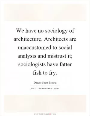 We have no sociology of architecture. Architects are unaccustomed to social analysis and mistrust it; sociologists have fatter fish to fry Picture Quote #1
